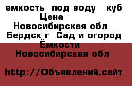 емкость  под воду 4 куб. › Цена ­ 6 000 - Новосибирская обл., Бердск г. Сад и огород » Ёмкости   . Новосибирская обл.